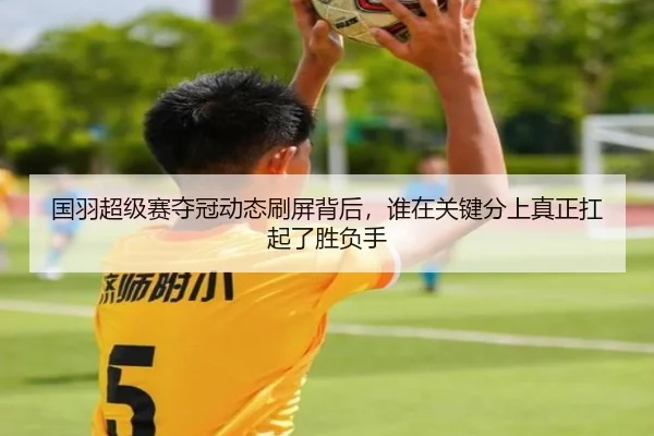 国羽超级赛夺冠动态刷屏背后，谁在关键分上真正扛起了胜负手